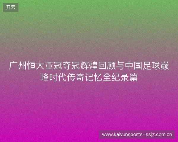 广州恒大亚冠夺冠辉煌回顾与中国足球巅峰时代传奇记忆全纪录篇 广州恒大亚冠夺冠辉煌回顾与中国足球巅峰时代传奇记忆全纪录篇