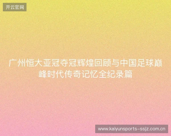广州恒大亚冠夺冠辉煌回顾与中国足球巅峰时代传奇记忆全纪录篇 广州恒大亚冠夺冠辉煌回顾与中国足球巅峰时代传奇记忆全纪录篇